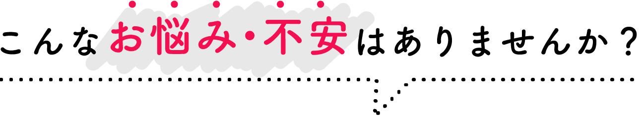 こんな悩み・不安はありませんか？